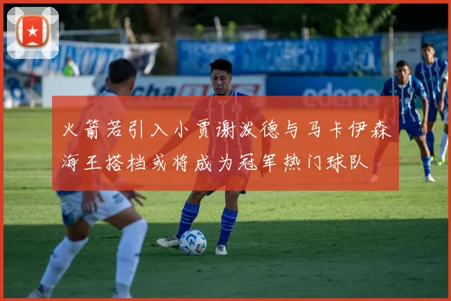 火箭若引入小贾谢泼德与马卡伊森海王搭档或将成为冠军热门球队