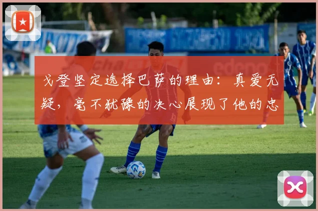 戈登坚定选择巴萨的理由：真爱无疑，毫不犹豫的决心展现了他的忠诚