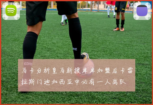马卡分析皇马新援库库加盟后卡雷拉斯门迪加西亚中必有一人离队