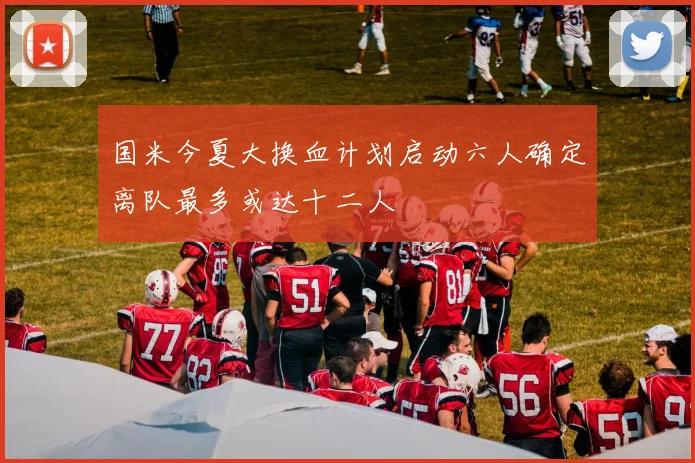 国米今夏大换血计划启动六人确定离队最多或达十二人