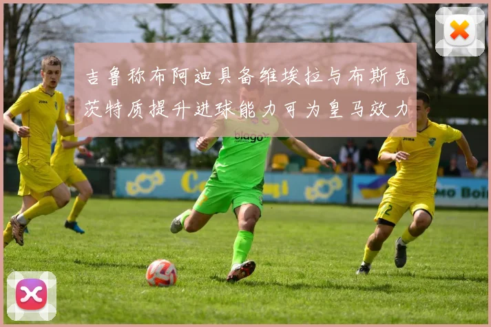 吉鲁称布阿迪具备维埃拉与布斯克茨特质提升进球能力可为皇马效力