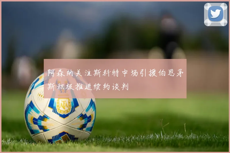 阿森纳关注斯科特中场引援伯恩茅斯积极推进续约谈判
