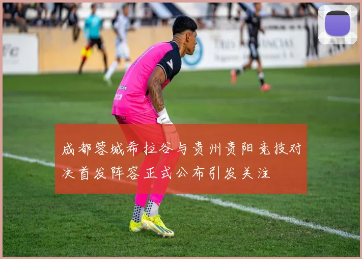 成都蓉城希拉谷与贵州贵阳竞技对决首发阵容正式公布引发关注
