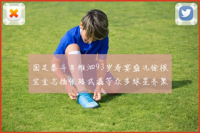 国足泰斗年维泗93岁寿宴盛况徐根宝金志扬张路武磊等众多球星齐聚祝贺