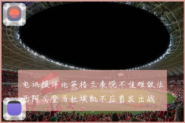 电讯报评论英格兰表现不佳难敌法西阿戈登马杜埃凯不应首发出战